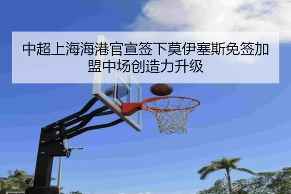 中超上海海港官宣签下莫伊塞斯免签加盟中场创造力升级